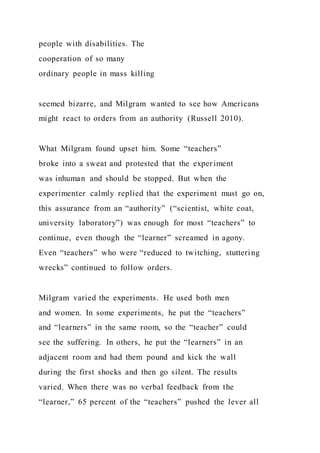 people with disabilities. The
cooperation of so many
ordinary people in mass killing
seemed bizarre, and Milgram wanted to see how Americans
might react to orders from an authority (Russell 2010).
What Milgram found upset him. Some “teachers”
broke into a sweat and protested that the experiment
was inhuman and should be stopped. But when the
experimenter calmly replied that the experiment must go on,
this assurance from an “authority” (“scientist, white coat,
university laboratory”) was enough for most “teachers” to
continue, even though the “learner” screamed in agony.
Even “teachers” who were “reduced to twitching, stuttering
wrecks” continued to follow orders.
Milgram varied the experiments. He used both men
and women. In some experiments, he put the “teachers”
and “learners” in the same room, so the “teacher” could
see the suffering. In others, he put the “learners” in an
adjacent room and had them pound and kick the wall
during the first shocks and then go silent. The results
varied. When there was no verbal feedback from the
“learner,” 65 percent of the “teachers” pushed the lever all
 