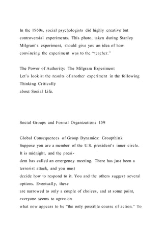 In the 1960s, social psychologists did highly creative but
controversial experiments. This photo, taken during Stanley
Milgram’s experiment, should give you an idea of how
convincing the experiment was to the “teacher.”
The Power of Authority: The Milgram Experiment
Let’s look at the results of another experiment in the following
Thinking Critically
about Social Life.
Social Groups and Formal Organizations 159
Global Consequences of Group Dynamics: Groupthink
Suppose you are a member of the U.S. president’s inner circle.
It is midnight, and the presi-
dent has called an emergency meeting. There has just been a
terrorist attack, and you must
decide how to respond to it. You and the others suggest several
options. Eventually, these
are narrowed to only a couple of choices, and at some point,
everyone seems to agree on
what now appears to be “the only possible course of action.” To
 