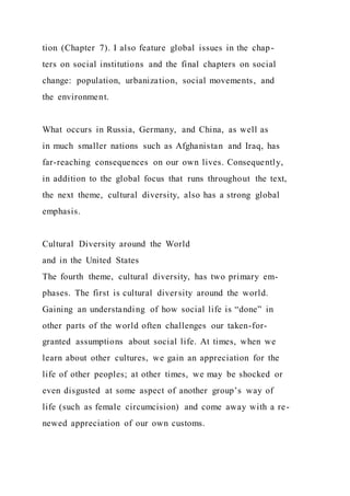tion (Chapter 7). I also feature global issues in the chap-
ters on social institutions and the final chapters on social
change: population, urbanization, social movements, and
the environment.
What occurs in Russia, Germany, and China, as well as
in much smaller nations such as Afghanistan and Iraq, has
far-reaching consequences on our own lives. Consequently,
in addition to the global focus that runs throughout the text,
the next theme, cultural diversity, also has a strong global
emphasis.
Cultural Diversity around the World
and in the United States
The fourth theme, cultural diversity, has two primary em-
phases. The first is cultural diversity around the world.
Gaining an understanding of how social life is “done” in
other parts of the world often challenges our taken-for-
granted assumptions about social life. At times, when we
learn about other cultures, we gain an appreciation for the
life of other peoples; at other times, we may be shocked or
even disgusted at some aspect of another group’s way of
life (such as female circumcision) and come away with a re-
newed appreciation of our own customs.
 