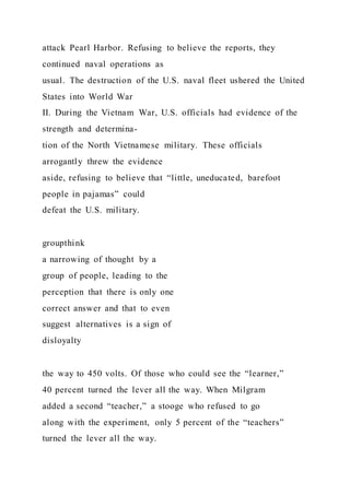 attack Pearl Harbor. Refusing to believe the reports, they
continued naval operations as
usual. The destruction of the U.S. naval fleet ushered the United
States into World War
II. During the Vietnam War, U.S. officials had evidence of the
strength and determina-
tion of the North Vietnamese military. These officials
arrogantly threw the evidence
aside, refusing to believe that “little, uneducated, barefoot
people in pajamas” could
defeat the U.S. military.
groupthink
a narrowing of thought by a
group of people, leading to the
perception that there is only one
correct answer and that to even
suggest alternatives is a sign of
disloyalty
the way to 450 volts. Of those who could see the “learner,”
40 percent turned the lever all the way. When Milgram
added a second “teacher,” a stooge who refused to go
along with the experiment, only 5 percent of the “teachers”
turned the lever all the way.
 