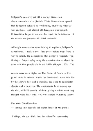 Milgram’s research set off a stormy discussion
about research ethics (Tolich 2014). Researchers agreed
that to reduce subjects to “twitching, stuttering wrecks”
was unethical, and almost all deception was banned.
Universities began to require that subjects be informed of
the nature and purpose of social research.
Although researchers were itching to replicate Milgram’s
experiment, it took almost fifty years before they found a
way to satisfy the committees that approve research. The
findings: People today obey the experimenter at about the
same rate that people did in the 1960s (Burger 2009). The
results were even higher on The Game of Death, a fake
game show in France, where the contestants were prodded
by the show’s host and a shouting audience to administer
shocks and win prizes. The contestants kept turning up
the dial, with 80 percent of them giving victims what they
thought were near lethal 450-volt shocks (Crumley 2010).
For Your Consideration
→ Taking into account the significance of Milgram’s
findings, do you think that the scientific community
 