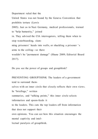 Department ruled that the
United States was not bound by the Geneva Convention that
prohibits torture (Lewis
2005). Just as in Nazi Germany, medical professionals, trained
to “help humanity,” joined
in. They advised the CIA interrogators, telling them when to
stop waterboarding, slam-
ming prisoners’ heads into walls, or shackling a prisoner ’ s
arms to the ceiling—so there
wouldn’t be “permanent damage” (Shane 2009; Editorial Board
2017).
Do you see the power of groups and groupthink?
PREVENTING GROUPTHINK The leaders of a government
tend to surround them-
selves with an inner circle that closely reflects their own views.
In “briefings,” written
summaries, and “talking points,” this inner circle selects
information and spoon-feeds it
to the leaders. This cuts the top leaders off from information
that does not support their
own opinions. You can see how this situation encourages the
mental captivity and intel-
lectual paralysis of groupthink.
 