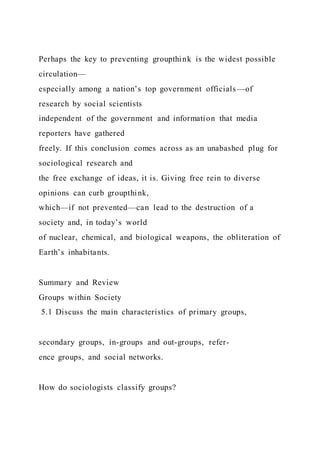 Perhaps the key to preventing groupthink is the widest possible
circulation—
especially among a nation’s top government officials—of
research by social scientists
independent of the government and information that media
reporters have gathered
freely. If this conclusion comes across as an unabashed plug for
sociological research and
the free exchange of ideas, it is. Giving free rein to diverse
opinions can curb groupthink,
which—if not prevented—can lead to the destruction of a
society and, in today’s world
of nuclear, chemical, and biological weapons, the obliteration of
Earth’s inhabitants.
Summary and Review
Groups within Society
5.1 Discuss the main characteristics of primary groups,
secondary groups, in-groups and out-groups, refer-
ence groups, and social networks.
How do sociologists classify groups?
 