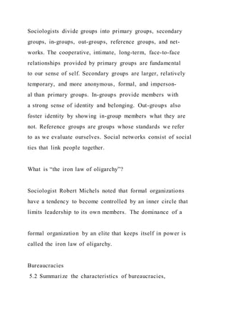 Sociologists divide groups into primary groups, secondary
groups, in-groups, out-groups, reference groups, and net-
works. The cooperative, intimate, long-term, face-to-face
relationships provided by primary groups are fundamental
to our sense of self. Secondary groups are larger, relatively
temporary, and more anonymous, formal, and imperson-
al than primary groups. In-groups provide members with
a strong sense of identity and belonging. Out-groups also
foster identity by showing in-group members what they are
not. Reference groups are groups whose standards we refer
to as we evaluate ourselves. Social networks consist of social
ties that link people together.
What is “the iron law of oligarchy”?
Sociologist Robert Michels noted that formal organizations
have a tendency to become controlled by an inner circle that
limits leadership to its own members. The dominance of a
formal organization by an elite that keeps itself in power is
called the iron law of oligarchy.
Bureaucracies
5.2 Summarize the characteristics of bureaucracies,
 