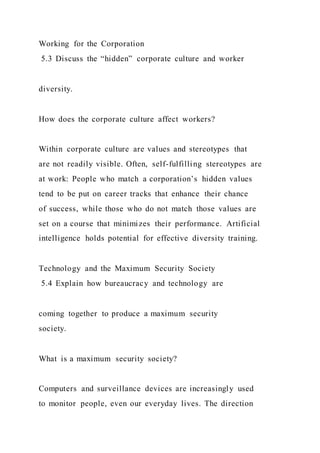 Working for the Corporation
5.3 Discuss the “hidden” corporate culture and worker
diversity.
How does the corporate culture affect workers?
Within corporate culture are values and stereotypes that
are not readily visible. Often, self-fulfilling stereotypes are
at work: People who match a corporation’s hidden values
tend to be put on career tracks that enhance their chance
of success, while those who do not match those values are
set on a course that minimizes their performance. Artificial
intelligence holds potential for effective diversity training.
Technology and the Maximum Security Society
5.4 Explain how bureaucracy and technology are
coming together to produce a maximum security
society.
What is a maximum security society?
Computers and surveillance devices are increasingly used
to monitor people, even our everyday lives. The direction
 