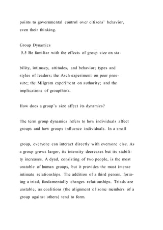 points to governmental control over citizens’ behavior,
even their thinking.
Group Dynamics
5.5 Be familiar with the effects of group size on sta-
bility, intimacy, attitudes, and behavior; types and
styles of leaders; the Asch experiment on peer pres-
sure; the Milgram experiment on authority; and the
implications of groupthink.
How does a group’s size affect its dynamics?
The term group dynamics refers to how individuals affect
groups and how groups influence individuals. In a small
group, everyone can interact directly with everyone else. As
a group grows larger, its intensity decreases but its stabili-
ty increases. A dyad, consisting of two people, is the most
unstable of human groups, but it provides the most intense
intimate relationships. The addition of a third person, form-
ing a triad, fundamentally changes relationships. Triads are
unstable, as coalitions (the alignment of some members of a
group against others) tend to form.
 