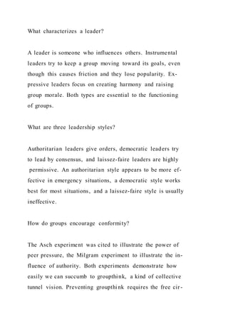 What characterizes a leader?
A leader is someone who influences others. Instrumental
leaders try to keep a group moving toward its goals, even
though this causes friction and they lose popularity. Ex-
pressive leaders focus on creating harmony and raising
group morale. Both types are essential to the functioning
of groups.
What are three leadership styles?
Authoritarian leaders give orders, democratic leaders try
to lead by consensus, and laissez-faire leaders are highly
permissive. An authoritarian style appears to be more ef-
fective in emergency situations, a democratic style works
best for most situations, and a laissez-faire style is usually
ineffective.
How do groups encourage conformity?
The Asch experiment was cited to illustrate the power of
peer pressure, the Milgram experiment to illustrate the in-
fluence of authority. Both experiments demonstrate how
easily we can succumb to groupthink, a kind of collective
tunnel vision. Preventing groupthink requires the free cir -
 