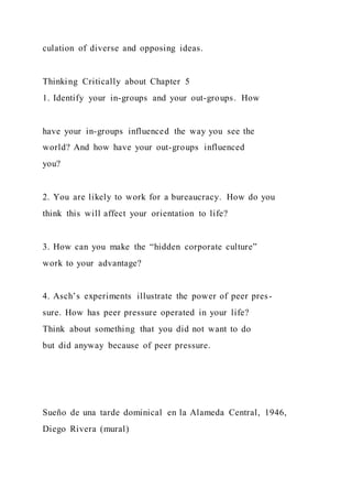 culation of diverse and opposing ideas.
Thinking Critically about Chapter 5
1. Identify your in-groups and your out-groups. How
have your in-groups influenced the way you see the
world? And how have your out-groups influenced
you?
2. You are likely to work for a bureaucracy. How do you
think this will affect your orientation to life?
3. How can you make the “hidden corporate culture”
work to your advantage?
4. Asch’s experiments illustrate the power of peer pres-
sure. How has peer pressure operated in your life?
Think about something that you did not want to do
but did anyway because of peer pressure.
Sueño de una tarde dominical en la Alameda Central, 1946,
Diego Rivera (mural)
 