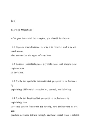 163
Learning Objectives
After you have read this chapter, you should be able to:
6.1 Explain what deviance is, why it is relative, and why we
need norms;
also summarize the types of sanctions.
6.2 Contrast sociobiological, psychological, and sociological
explanations
of deviance.
6.3 Apply the symbolic interactionist perspective to deviance
by
explaining differential association, control, and labeling.
6.4 Apply the functionalist perspective to deviance by
explaining how
deviance can be functional for society, how mainstream values
can
produce deviance (strain theory), and how social class is related
 