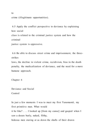 to
crime (illegitimate opportunities).
6.5 Apply the conflict perspective to deviance by explaining
how social
class is related to the criminal justice system and how the
criminal
justice system is oppressive.
6.6 Be able to discuss street crime and imprisonment, the three-
strikes
laws, the decline in violent crime, recidivism, bias in the death
penalty, the medicalization of deviance, and the need for a more
humane approach.
Chapter 6
Deviance and Social
Control
In just a few moments I was to meet my first Yanomamö, my
first primitive man. What would
it be like? . . . I looked up [from my canoe] and gasped when I
saw a dozen burly, naked, filthy,
hideous men staring at us down the shafts of their drawn
 