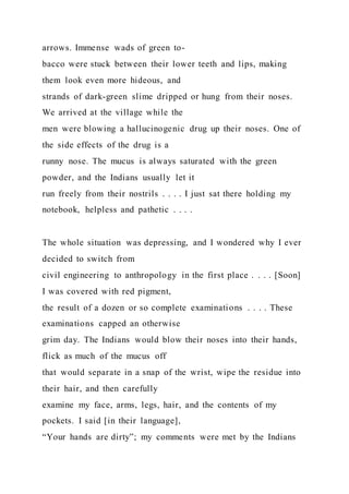 arrows. Immense wads of green to-
bacco were stuck between their lower teeth and lips, making
them look even more hideous, and
strands of dark-green slime dripped or hung from their noses.
We arrived at the village while the
men were blowing a hallucinogenic drug up their noses. One of
the side effects of the drug is a
runny nose. The mucus is always saturated with the green
powder, and the Indians usually let it
run freely from their nostrils . . . . I just sat there holding my
notebook, helpless and pathetic . . . .
The whole situation was depressing, and I wondered why I ever
decided to switch from
civil engineering to anthropology in the first place . . . . [Soon]
I was covered with red pigment,
the result of a dozen or so complete examinations . . . . These
examinations capped an otherwise
grim day. The Indians would blow their noses into their hands,
flick as much of the mucus off
that would separate in a snap of the wrist, wipe the residue into
their hair, and then carefully
examine my face, arms, legs, hair, and the contents of my
pockets. I said [in their language],
“Your hands are dirty”; my comments were met by the Indians
 