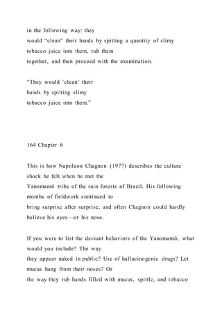 in the following way: they
would “clean” their hands by spitting a quantity of slimy
tobacco juice into them, rub them
together, and then proceed with the examination.
“They would ‘clean’ their
hands by spitting slimy
tobacco juice into them.”
164 Chapter 6
This is how Napoleon Chagnon (1977) describes the culture
shock he felt when he met the
Yanomamö tribe of the rain forests of Brazil. His following
months of fieldwork continued to
bring surprise after surprise, and often Chagnon could hardly
believe his eyes—or his nose.
If you were to list the deviant behaviors of the Yanomamö, what
would you include? The way
they appear naked in public? Use of hallucinogenic drugs? Let
mucus hang from their noses? Or
the way they rub hands filled with mucus, spittle, and tobacco
 