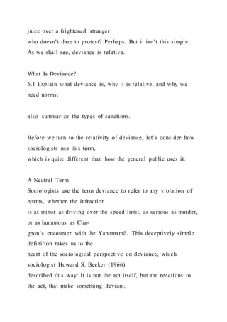 juice over a frightened stranger
who doesn’t dare to protest? Perhaps. But it isn’t this simple.
As we shall see, deviance is relative.
What Is Deviance?
6.1 Explain what deviance is, why it is relative, and why we
need norms;
also summarize the types of sanctions.
Before we turn to the relativity of deviance, let’s consider how
sociologists use this term,
which is quite different than how the general public uses it.
A Neutral Term
Sociologists use the term deviance to refer to any violation of
norms, whether the infraction
is as minor as driving over the speed limit, as serious as murder,
or as humorous as Cha-
gnon’s encounter with the Yanomamö. This deceptively simple
definition takes us to the
heart of the sociological perspective on deviance, which
sociologist Howard S. Becker (1966)
described this way: It is not the act itself, but the reactions to
the act, that make something deviant.
 