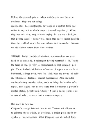 Unlike the general public, when sociologists use the term
deviance, they are not being
judgmental. To sociologists, deviance is a neutral term that
refers to any act to which people respond negatively. When
they use this term, they are not saying that an act is bad, just
that people judge it negatively. From this sociological perspec -
tive, then, all of us are deviants of one sort or another because
we all violate norms from time to time.
STIGMA To be considered deviant, a person does not even
have to do anything. Sociologist Erving Goffman (1963) used
the term stigma to refer to characteristics that discredit peo-
ple. These include violations of norms of appearance (a facial
birthmark, a huge nose, ears that stick out) and norms of abil -
ity (blindness, deafness, mental handicaps). Also included
are involuntary memberships, such as being the brother of a
rapist. The stigma can be so severe that it becomes a person’s
master status. Recall from Chapter 4 that a master status cuts
across all other statuses that a person occupies.
Deviance is Relative
Chagnon’s abrupt introduction to the Yanomamö allows us
to glimpse the relativity of deviance, a major point made by
symbolic interactionists. What Chagnon saw disturbed him,
 
