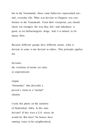 but to the Yanomamö, those same behaviors represented nor-
mal, everyday life. What was deviant to Chagnon was con-
formist to the Yanomamö. From their viewpoint, you should
check out strangers the way they did—and nakedness is
good, as are hallucinogenic drugs. And it is natural to let
mucus flow.
Because different groups have different norms, what is
deviant to some is not deviant to others. This principle applies
not
deviance
the violation of norms (or rules
or expectations)
stigma
“blemishes” that discredit a
person’s claim to a “normal”
identity
I took this photo on the outskirts
of Hyderabad, India. Is this man
deviant? If this were a U.S. street, he
would be. But here? No houses have
running water in his neighborhood,
 