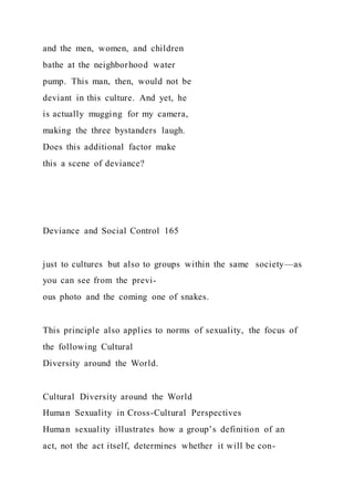 and the men, women, and children
bathe at the neighborhood water
pump. This man, then, would not be
deviant in this culture. And yet, he
is actually mugging for my camera,
making the three bystanders laugh.
Does this additional factor make
this a scene of deviance?
Deviance and Social Control 165
just to cultures but also to groups within the same society—as
you can see from the previ-
ous photo and the coming one of snakes.
This principle also applies to norms of sexuality, the focus of
the following Cultural
Diversity around the World.
Cultural Diversity around the World
Human Sexuality in Cross-Cultural Perspectives
Human sexuality illustrates how a group’s definition of an
act, not the act itself, determines whether it will be con-
 
