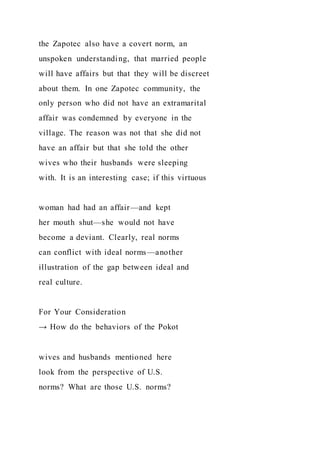 the Zapotec also have a covert norm, an
unspoken understanding, that married people
will have affairs but that they will be discreet
about them. In one Zapotec community, the
only person who did not have an extramarital
affair was condemned by everyone in the
village. The reason was not that she did not
have an affair but that she told the other
wives who their husbands were sleeping
with. It is an interesting case; if this virtuous
woman had had an affair—and kept
her mouth shut—she would not have
become a deviant. Clearly, real norms
can conflict with ideal norms—another
illustration of the gap between ideal and
real culture.
For Your Consideration
→ How do the behaviors of the Pokot
wives and husbands mentioned here
look from the perspective of U.S.
norms? What are those U.S. norms?
 