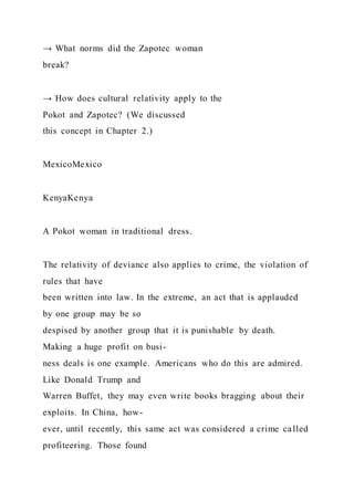 → What norms did the Zapotec woman
break?
→ How does cultural relativity apply to the
Pokot and Zapotec? (We discussed
this concept in Chapter 2.)
MexicoMexico
KenyaKenya
A Pokot woman in traditional dress.
The relativity of deviance also applies to crime, the violation of
rules that have
been written into law. In the extreme, an act that is applauded
by one group may be so
despised by another group that it is punishable by death.
Making a huge profit on busi-
ness deals is one example. Americans who do this are admired.
Like Donald Trump and
Warren Buffet, they may even write books bragging about their
exploits. In China, how-
ever, until recently, this same act was considered a crime called
profiteering. Those found
 
