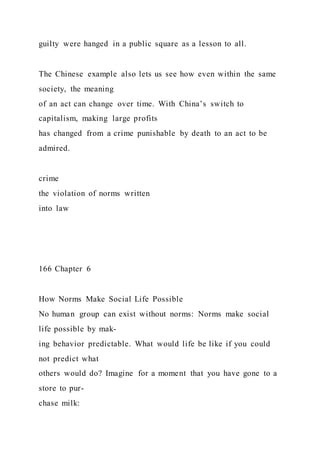 guilty were hanged in a public square as a lesson to all.
The Chinese example also lets us see how even within the same
society, the meaning
of an act can change over time. With China’s switch to
capitalism, making large profits
has changed from a crime punishable by death to an act to be
admired.
crime
the violation of norms written
into law
166 Chapter 6
How Norms Make Social Life Possible
No human group can exist without norms: Norms make social
life possible by mak-
ing behavior predictable. What would life be like if you could
not predict what
others would do? Imagine for a moment that you have gone to a
store to pur-
chase milk:
 