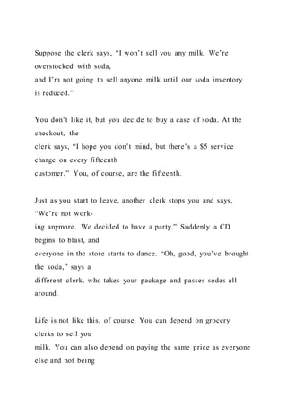Suppose the clerk says, “I won’t sell you any milk. We’re
overstocked with soda,
and I’m not going to sell anyone milk until our soda inventory
is reduced.”
You don’t like it, but you decide to buy a case of soda. At the
checkout, the
clerk says, “I hope you don’t mind, but there’s a $5 service
charge on every fifteenth
customer.” You, of course, are the fifteenth.
Just as you start to leave, another clerk stops you and says,
“We’re not work-
ing anymore. We decided to have a party.” Suddenly a CD
begins to blast, and
everyone in the store starts to dance. “Oh, good, you’ve brought
the soda,” says a
different clerk, who takes your package and passes sodas all
around.
Life is not like this, of course. You can depend on grocery
clerks to sell you
milk. You can also depend on paying the same price as everyone
else and not being
 
