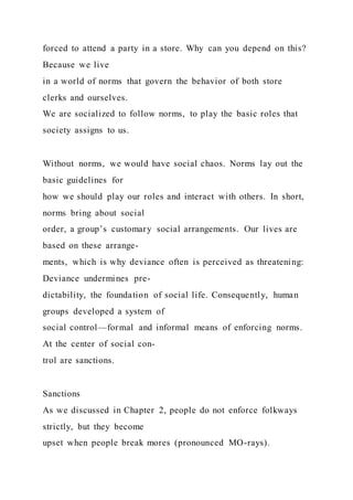 forced to attend a party in a store. Why can you depend on this?
Because we live
in a world of norms that govern the behavior of both store
clerks and ourselves.
We are socialized to follow norms, to play the basic roles that
society assigns to us.
Without norms, we would have social chaos. Norms lay out the
basic guidelines for
how we should play our roles and interact with others. In short,
norms bring about social
order, a group’s customary social arrangements. Our lives are
based on these arrange-
ments, which is why deviance often is perceived as threatening:
Deviance undermines pre-
dictability, the foundation of social life. Consequently, human
groups developed a system of
social control—formal and informal means of enforcing norms.
At the center of social con-
trol are sanctions.
Sanctions
As we discussed in Chapter 2, people do not enforce folkways
strictly, but they become
upset when people break mores (pronounced MO-rays).
 