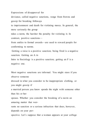 Expressions of disapproval for
deviance, called negative sanctions, range from frowns and
gossip for breaking folkways
to imprisonment and death for violating mores. In general, the
more seriously the group
takes a norm, the harsher the penalty for violating it. In
contrast, positive sanctions—
from smiles to formal awards—are used to reward people for
conforming to norms.
Getting a raise is a positive sanction; being fired is a negative
sanction. Getting an A in
Intro to Sociology is a positive sanction; getting an F is a
negative one.
Most negative sanctions are informal. You might stare if you
observe someone
dressed in what you consider to be inappropriate clothing, or
you might gossip if
a married person you know spends the night with someone other
than his or her
spouse. Whether you consider the breaking of a norm an
amusing matter that war-
rants no sanction or a serious infraction that does, however,
depends on your per-
spective. Let’s suppose that a woman appears at your college
 