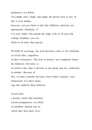 graduation in a bikini.
You might stare, laugh, and nudge the person next to you. If
this is your mother,
however, you are likely to feel that different sanctions are
appropriate. Similarly, if
it is your father who spends the night with an 18-year-old
college freshman, you are
likely to do more than gossip.
IN SUM In sociology, the term deviance refers to all violations
of social rules, regardless
of their seriousness. The term is neutral, not a judgment about
the behavior. Deviance is
so relative that what is deviant in one group may be conformist
in another. Because of
this, we must consider deviance from within a group’s own
framework: It is their mean-
ings that underlie their behavior.
social order
a group’s usual and customary
social arrangements, on which
its members depend and on
which they base their lives
 