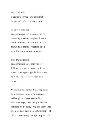 social control
a group’s formal and informal
means of enforcing its norms
negative sanction
an expression of disapproval for
breaking a norm, ranging from a
mild, informal reaction such as a
frown to a formal reaction such
as a fine or a prison sentence
positive sanction
an expression of approval for
following a norm, ranging from
a smile or a good grade in a class
to a material reward such as a
prize
Violating background assumptions
is a common form of deviance.
Although we have no explicit
rule that says, “Do not put snakes
through your nose,” we all know that
it exists (perhaps as a subcategory of
“Don’t do strange things in public”).
 