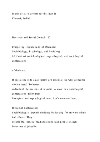 Is this act also deviant for this man in
Chennai, India?
Deviance and Social Control 167
Competing Explanations of Deviance:
Sociobiology, Psychology, and Sociology
6.2 Contrast sociobiological, psychological, and sociological
explanations
of deviance.
If social life is to exist, norms are essential. So why do people
violate them? To better
understand the reasons, it is useful to know how sociological
explanations differ from
biological and psychological ones. Let’s compare them.
Biosocial Explanations
Sociobiologists explain deviance by looking for answers within
individuals. They
assume that genetic predispositions lead people to such
behaviors as juvenile
 