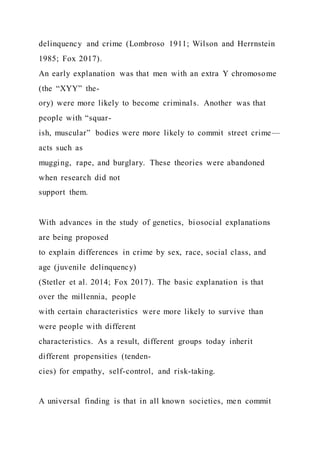 delinquency and crime (Lombroso 1911; Wilson and Herrnstein
1985; Fox 2017).
An early explanation was that men with an extra Y chromosome
(the “XYY” the-
ory) were more likely to become criminals. Another was that
people with “squar-
ish, muscular” bodies were more likely to commit street crime—
acts such as
mugging, rape, and burglary. These theories were abandoned
when research did not
support them.
With advances in the study of genetics, biosocial explanations
are being proposed
to explain differences in crime by sex, race, social class, and
age (juvenile delinquency)
(Stetler et al. 2014; Fox 2017). The basic explanation is that
over the millennia, people
with certain characteristics were more likely to survive than
were people with different
characteristics. As a result, different groups today inherit
different propensities (tenden-
cies) for empathy, self-control, and risk-taking.
A universal finding is that in all known societies, men commit
 