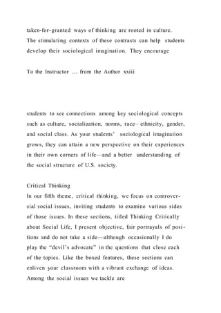 taken-for-granted ways of thinking are rooted in culture.
The stimulating contexts of these contrasts can help students
develop their sociological imagination. They encourage
To the Instructor … from the Author xxiii
students to see connections among key sociological concepts
such as culture, socialization, norms, race– ethnicity, gender,
and social class. As your students’ sociological imagination
grows, they can attain a new perspective on their experiences
in their own corners of life—and a better understanding of
the social structure of U.S. society.
Critical Thinking
In our fifth theme, critical thinking, we focus on controver-
sial social issues, inviting students to examine various sides
of those issues. In these sections, titled Thinking Critically
about Social Life, I present objective, fair portrayals of posi -
tions and do not take a side—although occasionally I do
play the “devil’s advocate” in the questions that close each
of the topics. Like the boxed features, these sections can
enliven your classroom with a vibrant exchange of ideas.
Among the social issues we tackle are
 