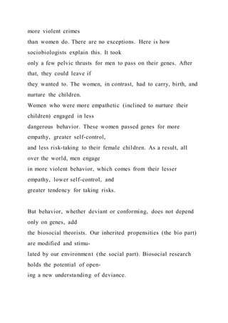 more violent crimes
than women do. There are no exceptions. Here is how
sociobiologists explain this. It took
only a few pelvic thrusts for men to pass on their genes. After
that, they could leave if
they wanted to. The women, in contrast, had to carry, birth, and
nurture the children.
Women who were more empathetic (inclined to nurture their
children) engaged in less
dangerous behavior. These women passed genes for more
empathy, greater self-control,
and less risk-taking to their female children. As a result, all
over the world, men engage
in more violent behavior, which comes from their lesser
empathy, lower self-control, and
greater tendency for taking risks.
But behavior, whether deviant or conforming, does not depend
only on genes, add
the biosocial theorists. Our inherited propensities (the bio part)
are modified and stimu-
lated by our environment (the social part). Biosocial research
holds the potential of open-
ing a new understanding of deviance.
 