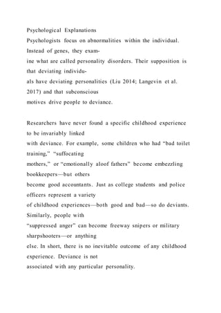 Psychological Explanations
Psychologists focus on abnormalities within the individual.
Instead of genes, they exam-
ine what are called personality disorders. Their supposition is
that deviating individu-
als have deviating personalities (Liu 2014; Langevin et al.
2017) and that subconscious
motives drive people to deviance.
Researchers have never found a specific childhood experience
to be invariably linked
with deviance. For example, some children who had “bad toilet
training,” “suffocating
mothers,” or “emotionally aloof fathers” become embezzling
bookkeepers—but others
become good accountants. Just as college students and police
officers represent a variety
of childhood experiences—both good and bad—so do deviants.
Similarly, people with
“suppressed anger” can become freeway snipers or military
sharpshooters—or anything
else. In short, there is no inevitable outcome of any childhood
experience. Deviance is not
associated with any particular personality.
 