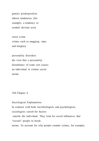 genetic predisposition
inborn tendencies (for
example, a tendency to
commit deviant acts)
street crime
crimes such as mugging, rape,
and burglary
personality disorders
the view that a personality
disturbance of some sort causes
an individual to violate social
norms
168 Chapter 6
Sociological Explanations
In contrast with both sociobiologists and psychologists,
sociologists search for factors
outside the individual. They look for social influences that
“recruit” people to break
norms. To account for why people commit crimes, for example,
 