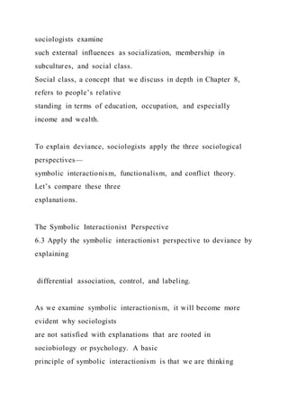 sociologists examine
such external influences as socialization, membership in
subcultures, and social class.
Social class, a concept that we discuss in depth in Chapter 8,
refers to people’s relative
standing in terms of education, occupation, and especially
income and wealth.
To explain deviance, sociologists apply the three sociological
perspectives—
symbolic interactionism, functionalism, and conflict theory.
Let’s compare these three
explanations.
The Symbolic Interactionist Perspective
6.3 Apply the symbolic interactionis t perspective to deviance by
explaining
differential association, control, and labeling.
As we examine symbolic interactionism, it will become more
evident why sociologists
are not satisfied with explanations that are rooted in
sociobiology or psychology. A basic
principle of symbolic interactionism is that we are thinking
 