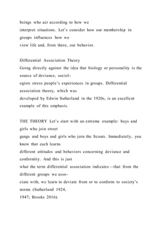 beings who act according to how we
interpret situations. Let’s consider how our membership in
groups influences how we
view life and, from there, our behavior.
Differential Association Theory
Going directly against the idea that biology or personality is the
source of deviance, sociol-
ogists stress people’s experiences in groups. Differential
association theory, which was
developed by Edwin Sutherland in the 1920s, is an excellent
example of this emphasis.
THE THEORY Let’s start with an extreme example: boys and
girls who join street
gangs and boys and girls who join the Scouts. Immediately, you
know that each learns
different attitudes and behaviors concerning deviance and
conformity. And this is just
what the term differential association indicates—that from the
different groups we asso-
ciate with, we learn to deviate from or to conform to society’s
norms (Sutherland 1924,
1947; Brooks 2016).
 