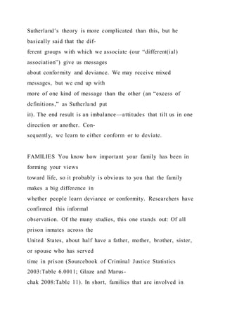 Sutherland’s theory is more complicated than this, but he
basically said that the dif-
ferent groups with which we associate (our “different(ial)
association”) give us messages
about conformity and deviance. We may receive mixed
messages, but we end up with
more of one kind of message than the other (an “excess of
definitions,” as Sutherland put
it). The end result is an imbalance—attitudes that tilt us in one
direction or another. Con-
sequently, we learn to either conform or to deviate.
FAMILIES You know how important your family has been in
forming your views
toward life, so it probably is obvious to you that the family
makes a big difference in
whether people learn deviance or conformity. Researchers have
confirmed this informal
observation. Of the many studies, this one stands out: Of all
prison inmates across the
United States, about half have a father, mother, brother, sister,
or spouse who has served
time in prison (Sourcebook of Criminal Justice Statistics
2003:Table 6.0011; Glaze and Marus-
chak 2008:Table 11). In short, families that are involved in
 