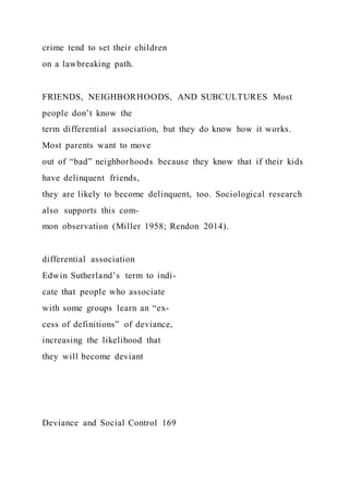 crime tend to set their children
on a lawbreaking path.
FRIENDS, NEIGHBORHOODS, AND SUBCULTURES Most
people don’t know the
term differential association, but they do know how it works.
Most parents want to move
out of “bad” neighborhoods because they know that if their kids
have delinquent friends,
they are likely to become delinquent, too. Sociological research
also supports this com-
mon observation (Miller 1958; Rendon 2014).
differential association
Edwin Sutherland’s term to indi-
cate that people who associate
with some groups learn an “ex-
cess of definitions” of deviance,
increasing the likelihood that
they will become deviant
Deviance and Social Control 169
 