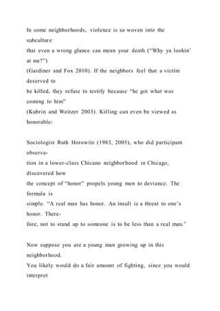 In some neighborhoods, violence is so woven into the
subculture
that even a wrong glance can mean your death (“Why ya lookin’
at me?”)
(Gardiner and Fox 2010). If the neighbors feel that a victim
deserved to
be killed, they refuse to testify because “he got what was
coming to him”
(Kubrin and Weitzer 2003). Killing can even be viewed as
honorable:
Sociologist Ruth Horowitz (1983, 2005), who did participant
observa-
tion in a lower-class Chicano neighborhood in Chicago,
discovered how
the concept of “honor” propels young men to deviance. The
formula is
simple. “A real man has honor. An insult is a threat to one’s
honor. There-
fore, not to stand up to someone is to be less than a real man.”
Now suppose you are a young man growing up in this
neighborhood.
You likely would do a fair amount of fighting, since you would
interpret
 