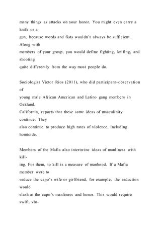 many things as attacks on your honor. You might even carry a
knife or a
gun, because words and fists wouldn’t always be sufficient.
Along with
members of your group, you would define fighting, knifing, and
shooting
quite differently from the way most people do.
Sociologist Victor Rios (2011), who did participant–observation
of
young male African American and Latino gang members in
Oakland,
California, reports that these same ideas of masculinity
continue. They
also continue to produce high rates of violence, including
homicide.
Members of the Mafia also intertwine ideas of manliness with
kill-
ing. For them, to kill is a measure of manhood. If a Mafia
member were to
seduce the capo’s wife or girlfriend, for example, the seduction
would
slash at the capo’s manliness and honor. This would require
swift, vio-
 
