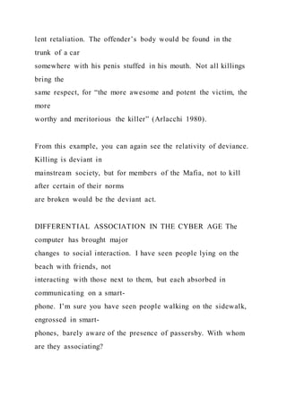 lent retaliation. The offender’s body would be found in the
trunk of a car
somewhere with his penis stuffed in his mouth. Not all killings
bring the
same respect, for “the more awesome and potent the victim, the
more
worthy and meritorious the killer” (Arlacchi 1980).
From this example, you can again see the relativity of deviance.
Killing is deviant in
mainstream society, but for members of the Mafia, not to kill
after certain of their norms
are broken would be the deviant act.
DIFFERENTIAL ASSOCIATION IN THE CYBER AGE The
computer has brought major
changes to social interaction. I have seen people lying on the
beach with friends, not
interacting with those next to them, but each absorbed in
communicating on a smart-
phone. I’m sure you have seen people walking on the sidewalk,
engrossed in smart-
phones, barely aware of the presence of passersby. With whom
are they associating?
 