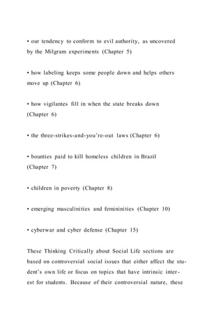 • our tendency to conform to evil authority, as uncovered
by the Milgram experiments (Chapter 5)
• how labeling keeps some people down and helps others
move up (Chapter 6)
• how vigilantes fill in when the state breaks down
(Chapter 6)
• the three-strikes-and-you’re-out laws (Chapter 6)
• bounties paid to kill homeless children in Brazil
(Chapter 7)
• children in poverty (Chapter 8)
• emerging masculinities and femininities (Chapter 10)
• cyberwar and cyber defense (Chapter 15)
These Thinking Critically about Social Life sections are
based on controversial social issues that either affect the stu-
dent’s own life or focus on topics that have intrinsic inter -
est for students. Because of their controversial nature, these
 