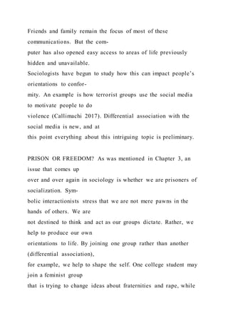 Friends and family remain the focus of most of these
communications. But the com-
puter has also opened easy access to areas of life previously
hidden and unavailable.
Sociologists have begun to study how this can impact people’s
orientations to confor-
mity. An example is how terrorist groups use the social media
to motivate people to do
violence (Callimachi 2017). Differential association with the
social media is new, and at
this point everything about this intriguing topic is preliminary.
PRISON OR FREEDOM? As was mentioned in Chapter 3, an
issue that comes up
over and over again in sociology is whether we are prisoners of
socialization. Sym-
bolic interactionists stress that we are not mere pawns in the
hands of others. We are
not destined to think and act as our groups dictate. Rather, we
help to produce our own
orientations to life. By joining one group rather than another
(differential association),
for example, we help to shape the self. One college student may
join a feminist group
that is trying to change ideas about fraternities and rape, while
 