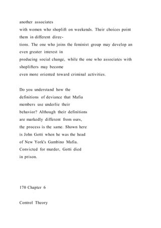 another associates
with women who shoplift on weekends. Their choices point
them in different direc-
tions. The one who joins the feminist group may develop an
even greater interest in
producing social change, while the one who associates with
shoplifters may become
even more oriented toward criminal activities.
Do you understand how the
definitions of deviance that Mafia
members use underlie their
behavior? Although their definitions
are markedly different from ours,
the process is the same. Shown here
is John Gotti when he was the head
of New York's Gambino Mafia.
Convicted for murder, Gotti died
in prison.
170 Chapter 6
Control Theory
 