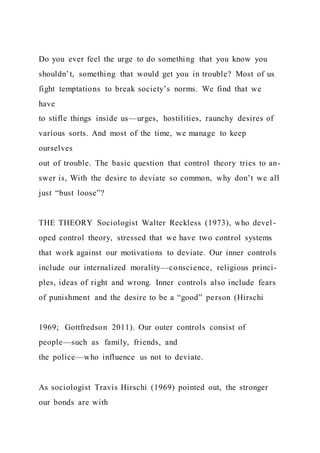 Do you ever feel the urge to do something that you know you
shouldn’t, something that would get you in trouble? Most of us
fight temptations to break society’s norms. We find that we
have
to stifle things inside us—urges, hostilities, raunchy desires of
various sorts. And most of the time, we manage to keep
ourselves
out of trouble. The basic question that control theory tries to an-
swer is, With the desire to deviate so common, why don’t we all
just “bust loose”?
THE THEORY Sociologist Walter Reckless (1973), who devel -
oped control theory, stressed that we have two control systems
that work against our motivations to deviate. Our inner controls
include our internalized morality—conscience, religious princi-
ples, ideas of right and wrong. Inner controls also include fears
of punishment and the desire to be a “good” person (Hirschi
1969; Gottfredson 2011). Our outer controls consist of
people—such as family, friends, and
the police—who influence us not to deviate.
As sociologist Travis Hirschi (1969) pointed out, the stronger
our bonds are with
 