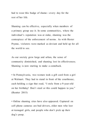 had to wear this badge of shame—every day for the
rest of her life.
Shaming can be effective, especially when members of
a primary group use it. In some communities, where the
individual’s reputation was at stake, shaming was the
centerpiece of the enforcement of norms. As with Hester
Prynne, violators were marked as deviant and held up for all
the world to see.
As our society grew large and urban, the sense of
community diminished, and shaming lost its effectiveness.
Shaming is now starting to make a comeback.
• In Pennsylvania, two women took a gift card from a girl
at Walmart. They had to stand in front of the courthouse,
each holding a sign that read, “I stole from a 9-year-old
on her birthday! Don’t steal or this could happen to you.”
(Reutter 2015)
• Online shaming sites have also appeared. Captured on
cell phone cameras are bad drivers, older men who leer
at teenaged girls, and people who don’t pick up their
dog’s poop.
 