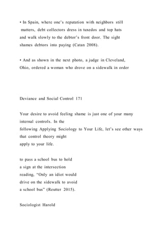 • In Spain, where one’s reputation with neighbors still
matters, debt collectors dress in tuxedos and top hats
and walk slowly to the debtor’s front door. The sight
shames debtors into paying (Catan 2008).
• And as shown in the next photo, a judge in Cleveland,
Ohio, ordered a woman who drove on a sidewalk in order
Deviance and Social Control 171
Your desire to avoid feeling shame is just one of your many
internal controls. In the
following Applying Sociology to Your Life, let’s see other ways
that control theory might
apply to your life.
to pass a school bus to hold
a sign at the intersection
reading, “Only an idiot would
drive on the sidewalk to avoid
a school bus” (Reutter 2015).
Sociologist Harold
 