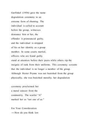 Garfinkel (1956) gave the name
degradation ceremony to an
extreme form of shaming. The
individual is called to account
before the group, witnesses
denounce him or her, the
offender is pronounced guilty,
and the individual is stripped
of his or her identity as a group
member. In some courts martial,
officers who are found guilty
stand at attention before their peers while others rip the
insignia of rank from their uniforms. This ceremony screams
that the individual is no longer a member of the group.
Although Hester Prynne was not banished from the group
physically, she was banished morally; her degradation
ceremony proclaimed her
a moral outcast from the
community. The scarlet “A”
marked her as “not one of us.”
For Your Consideration
→ How do you think law
 