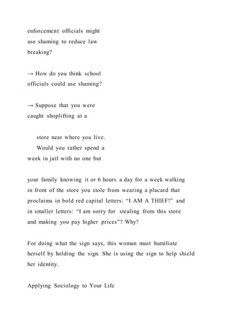 enforcement officials might
use shaming to reduce law
breaking?
→ How do you think school
officials could use shaming?
→ Suppose that you were
caught shoplifting at a
store near where you live.
Would you rather spend a
week in jail with no one but
your family knowing it or 6 hours a day for a week walking
in front of the store you stole from wearing a placard that
proclaims in bold red capital letters: “I AM A THIEF!” and
in smaller letters: “I am sorry for stealing from this store
and making you pay higher prices”? Why?
For doing what the sign says, this woman must humiliate
herself by holding the sign. She is using the sign to help shield
her identity.
Applying Sociology to Your Life
 