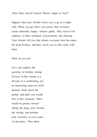 “How Does Social Control Theory Apply to You?”
Suppose that your friends invite you to go to a night-
club. When you get there, you notice that everyone
seems unusually happy—almost giddy. They seem to be
euphoric in their animated conversations and dancing.
Your friends tell you that almost everyone here has taken
the drug Ecstasy, and they invite you to take some with
them.
What do you do?
Let’s not explore the
question of whether taking
Ecstasy in this setting is a
deviant or a conforming act,
an interesting topic by itself.
Instead, think about the
pushes and pulls you would
feel in this situation. There
would be pushes toward
taking the drug: your friends,
the setting, and perhaps
your curiosity or even sense
of adventure. Then there
 